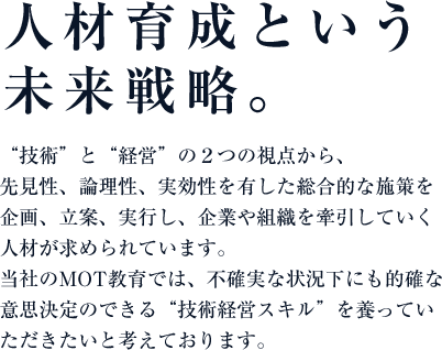 人材育成という未来戦略。“技術”と“経営”の２つの視点から、先見性、論理性、実効性を有した総合的な施策を企画、立案、実行し、企業や組織を牽引していく人材が求められています。アイさぽーとのMOT教育では、不確実な状況下にも的確な意思決定のできる“技術経営スキル”を養っていただきたいと考えております。