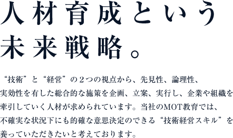 人材育成という未来戦略。“技術”と“経営”の２つの視点から、先見性、論理性、実効性を有した総合的な施策を企画、立案、実行し、企業や組織を牽引していく人材が求められています。アイさぽーとのMOT教育では、不確実な状況下にも的確な意思決定のできる“技術経営スキル”を養っていただきたいと考えております。